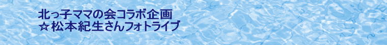 北っ子ママの会コラボ企画 ☆松本紀生さんフォトライブ  